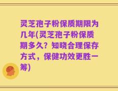 灵芝孢子粉保质期限为几年(灵芝孢子粉保质期多久？知晓合理保存方式，保健功效更胜一筹)
