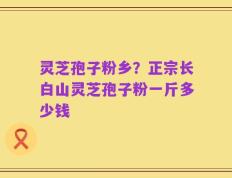 灵芝孢子粉乡？正宗长白山灵芝孢子粉一斤多少钱