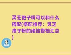 灵芝孢子粉可以和什么搭配(搭配推荐：灵芝孢子粉的绝佳搭档汇总)