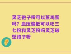 灵芝孢子粉可以蒸鸡蛋吗？血压偏低可以吃三七粉和灵芝粉吗灵芝破壁孢子粉
