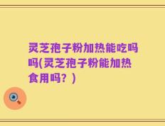 灵芝孢子粉加热能吃吗吗(灵芝孢子粉能加热食用吗？)