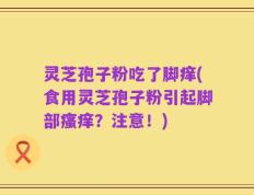 灵芝孢子粉吃了脚痒(食用灵芝孢子粉引起脚部瘙痒？注意！)