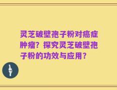 灵芝破壁孢子粉对癌症肿瘤？探究灵芝破壁孢子粉的功效与应用？