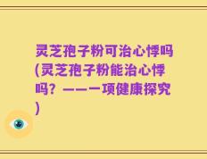 灵芝孢子粉可治心悸吗(灵芝孢子粉能治心悸吗？——一项健康探究)