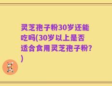 灵芝孢子粉30岁还能吃吗(30岁以上是否适合食用灵芝孢子粉？)
