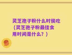 灵芝孢子粉什么时侯吃 (灵芝孢子粉最佳食用时间是什么？)