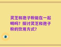灵芝和孢子粉能在一起喝吗？探讨灵芝和孢子粉的饮用方式？