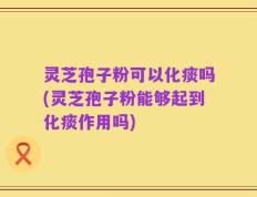 灵芝孢子粉可以化痰吗(灵芝孢子粉能够起到化痰作用吗)