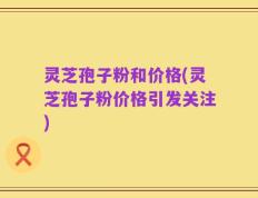 灵芝孢子粉和价格(灵芝孢子粉价格引发关注)