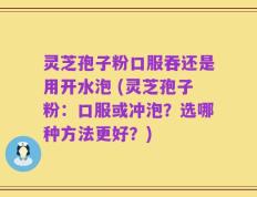 灵芝孢子粉口服吞还是用开水泡 (灵芝孢子粉：口服或冲泡？选哪种方法更好？)
