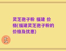 灵芝孢子粉 福建 价格(福建灵芝孢子粉的价格及优惠)