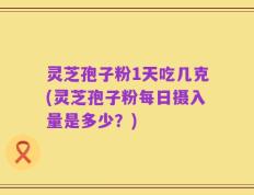 灵芝孢子粉1天吃几克(灵芝孢子粉每日摄入量是多少？)