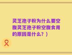 灵芝孢子粉为什么要空腹灵芝孢子粉空腹食用的原因是什么？)