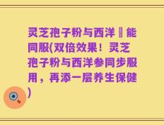 灵芝孢子粉与西洋參能同服(双倍效果！灵芝孢子粉与西洋参同步服用，再添一层养生保健)