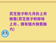 灵芝孢子粉几月份上市销售(灵芝孢子粉即将上市，拥有强大销售魅力)