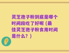 灵芝孢子粉到底是哪个时间段吃了好呢 (最佳灵芝孢子粉食用时间是什么？)