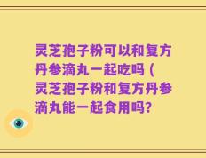 灵芝孢子粉可以和复方丹参滴丸一起吃吗 (灵芝孢子粉和复方丹参滴丸能一起食用吗？