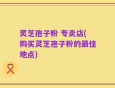 灵芝孢子粉 专卖店(购买灵芝孢子粉的最佳地点)