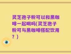 灵芝孢子粉可以和黑咖啡一起喝吗(灵芝孢子粉可与黑咖啡搭配饮用？)