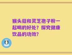 猴头菇和灵芝孢子粉一起喝的好处？探究健康饮品的功效？