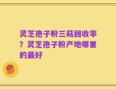 灵芝孢子粉三萜回收率？灵芝孢子粉产地哪里的最好