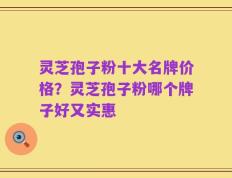 灵芝孢子粉十大名牌价格？灵芝孢子粉哪个牌子好又实惠