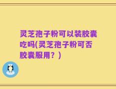 灵芝孢子粉可以装胶囊吃吗(灵芝孢子粉可否胶囊服用？)