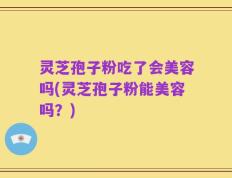 灵芝孢子粉吃了会美容吗(灵芝孢子粉能美容吗？)