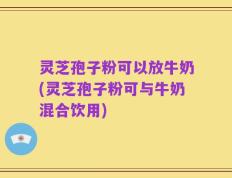 灵芝孢子粉可以放牛奶(灵芝孢子粉可与牛奶混合饮用)