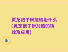 灵芝孢子粉加硒治什么(灵芝孢子粉加硒的功效及应用)