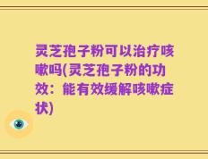 灵芝孢子粉可以治疗咳嗽吗(灵芝孢子粉的功效：能有效缓解咳嗽症状)