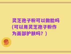 灵芝孢子粉可以做脸吗(可以用灵芝孢子粉作为面部护肤吗？)