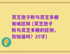 灵芝孢子粉与灵芝多糖有啥区别 (灵芝孢子粉与灵芝多糖的区别，你知道吗？25字)