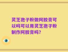 灵芝孢子粉做阿胶膏可以吗可以用灵芝孢子粉制作阿胶膏吗？