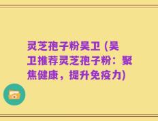 灵芝孢子粉吴卫 (吴卫推荐灵芝孢子粉：聚焦健康，提升免疫力)