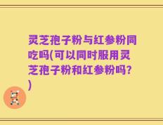 灵芝孢子粉与红参粉同吃吗(可以同时服用灵芝孢子粉和红参粉吗？)