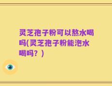 灵芝孢子粉可以熬水喝吗(灵芝孢子粉能泡水喝吗？)