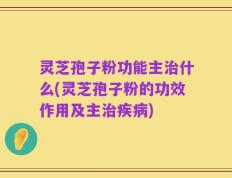 灵芝孢子粉功能主治什么(灵芝孢子粉的功效作用及主治疾病)