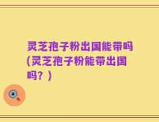 灵芝孢子粉出国能带吗(灵芝孢子粉能带出国吗？)