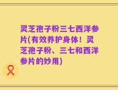 灵芝孢子粉三七西洋参片(有效养护身体！灵芝孢子粉、三七和西洋参片的妙用)