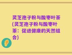 灵芝孢子粉与酸枣叶茶(灵芝孢子粉与酸枣叶茶：促进健康的天然组合)
