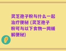 灵芝孢子粉与什么一起治疗便秘 (灵芝孢子粉可与以下食物一同缓解便秘)