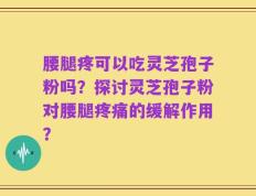 腰腿疼可以吃灵芝孢子粉吗？探讨灵芝孢子粉对腰腿疼痛的缓解作用？