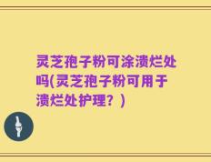 灵芝孢子粉可涂溃烂处吗(灵芝孢子粉可用于溃烂处护理？)