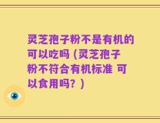 灵芝孢子粉不是有机的可以吃吗 (灵芝孢子粉不符合有机标准 可以食用吗？)