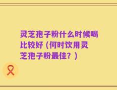 灵芝孢子粉什么时候喝比较好 (何时饮用灵芝孢子粉最佳？)