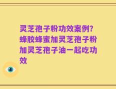灵芝孢子粉功效案例？蜂胶蜂蜜加灵芝孢子粉加灵芝孢子油一起吃功效