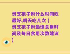 灵芝孢子粉什么时间吃最好,明天吃几次 (灵芝孢子粉最佳食用时间及每日食用次数建议)
