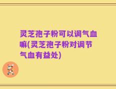 灵芝孢子粉可以调气血嘛(灵芝孢子粉对调节气血有益处)