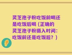 灵芝孢子粉吃饭前喝还是吃饭后喝 (正确的灵芝孢子粉摄入时间：吃饭前还是吃饭后？)